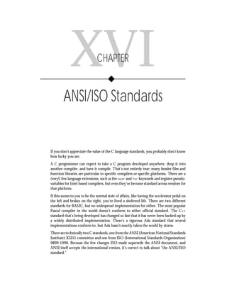 Chapter XVI        • ANSI/ISO Standards         283




             XVI               CHAPTER


        ANSI/ISO Standards


If you don’t appreciate the value of the C language standards, you probably don’t know
how lucky you are.
A C programmer can expect to take a C program developed anywhere, drop it into
another compiler, and have it compile. That’s not entirely true; many header files and
function libraries are particular to specific compilers or specific platforms. There are a
(very!) few language extensions, such as the near and far keywords and register pseudo-
variables for Intel-based compilers, but even they’ve become standard across vendors for
that platform.
If this seems to you to be the normal state of affairs, like having the accelerator pedal on
the left and brakes on the right, you’ve lived a sheltered life. There are two different
standards for BASIC, but no widespread implementation for either. The most popular
Pascal compiler in the world doesn’t conform to either official standard. The C++
standard that’s being developed has changed so fast that it has never been backed up by
a widely distributed implementation. There’s a rigorous Ada standard that several
implementations conform to, but Ada hasn’t exactly taken the world by storm.
There are technically two C standards, one from the ANSI (American National Standards
Institute) X3J11 committee and one from ISO (International Standards Organization)
9899-1990. Because the few changes ISO made supersede the ANSI document, and
ANSI itself accepts the international version, it’s correct to talk about “the ANSI/ISO
standard.”
 