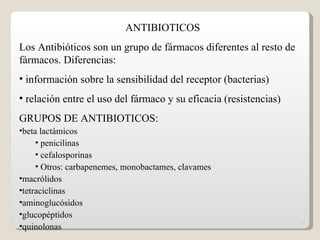 ANTIBIOTICOS
Los Antibióticos son un grupo de fármacos diferentes al resto de
fármacos. Diferencias:
• información sobre la sensibilidad del receptor (bacterias)
• relación entre el uso del fármaco y su eficacia (resistencias)
GRUPOS DE ANTIBIOTICOS:
•beta lactámicos
     • penicilinas
     • cefalosporinas
     • Otros: carbapenemes, monobactames, clavames
•macrólidos
•tetraciclinas
•aminoglucósidos
•glucopéptidos
                                                                   1
•quinolonas
 