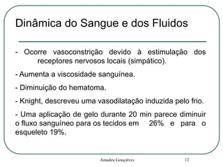 Dinâmica do Sangue e dos Fluidos
- Ocorre vasoconstrição devido à estimulação dos
receptores nervosos locais (simpático).
- Aumenta a viscosidade sanguínea.
- Diminuição do hematoma.
- Knight, descreveu uma vasodilatação induzida pelo frio.
- Uma aplicação de gelo durante 20 min parece diminuir
o fluxo sanguíneo para os tecidos em 26% e para o
esqueleto 19%.

Amadeu Gonçalves

12

 