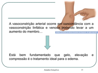 A vasoconstrição arterial ocorre em concordância com a
vasoconstrição linfática e venosa podendo levar a um
aumento do membro…

Está bem fundamentado que gelo, elevação
compressão é o tratamento ideal para o edema.

Amadeu Gonçalves

13

e

 