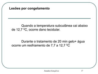 Lesões por congelamento

Quando a temperatura subcutânea cai abaixo
de 12,7 0C, ocorre dano tecidular.

Durante o tratamento de 20 min gelo+ água
ocorre um resfriamento de 7,7 a 12,7 0C

Amadeu Gonçalves

17

 