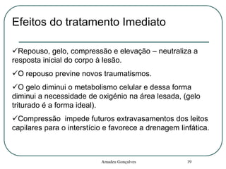 Efeitos do tratamento Imediato
Repouso, gelo, compressão e elevação – neutraliza a
resposta inicial do corpo à lesão.
O repouso previne novos traumatismos.
O gelo diminui o metabolismo celular e dessa forma
diminui a necessidade de oxigénio na área lesada, (gelo
triturado é a forma ideal).
Compressão impede futuros extravasamentos dos leitos
capilares para o interstício e favorece a drenagem linfática.

Amadeu Gonçalves

19

 