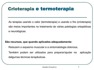 Crioterapia e termoterapia


As terapias usando o calor (termoterapia) e usando o frio (crioterapia)
são meios importantes no tratamento de várias patologias ortopédicas

e neurológicas.

São recursos, que quando aplicados adequadamente:


Reduzem o espasmo muscular e a sintomatologia dolorosa,



Também podem ser utilizados para preparar/ajudar na

aplicação

dalgumas técnicas terapêuticas.

Amadeu Gonçalves

2

 