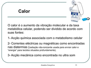 Calor
O calor é o aumento da vibração molecular e da taxa
metabólica celular, podendo ser dividido de acordo com
suas fontes:
1- Acção química associada com o metabolismo celular
2- Correntes eléctricas ou magnéticas como encontradas
nas diatermias (radiação não-ionizante usada para enviar calor e
“energia” para tecidos situados profundamente).

3- Acção mecânica como encontrada no ultra som

Amadeu Gonçalves

21

 