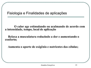 Fisiologia e Finalidades de aplicações

O calor age estimulando ou acalmando de acordo com
a intensidade, tempo, local de aplicação
Relaxa a musculatura reduzindo a dor e aumentando o
conforto;
Aumenta o aporte de oxigênio e nutrientes das células;

Amadeu Gonçalves

23

 