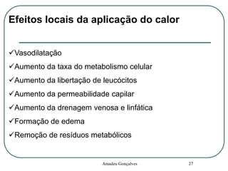 Efeitos locais da aplicação do calor
Vasodilatação

Aumento da taxa do metabolismo celular
Aumento da libertação de leucócitos
Aumento da permeabilidade capilar
Aumento da drenagem venosa e linfática
Formação de edema
Remoção de resíduos metabólicos

Amadeu Gonçalves

27

 