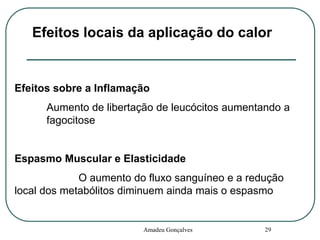 Efeitos locais da aplicação do calor

Efeitos sobre a Inflamação
Aumento de libertação de leucócitos aumentando a
fagocitose

Espasmo Muscular e Elasticidade
O aumento do fluxo sanguíneo e a redução
local dos metabólitos diminuem ainda mais o espasmo

Amadeu Gonçalves

29

 