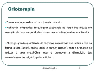 Crioterapia
Termo usado para descrever a terapia com frio.
 Aplicação terapêutica de qualquer substância ao corpo que resulte em

remoção do calor corporal, diminuindo, assim a temperatura dos tecidos.

Abrange grande quantidade de técnicas específicas que utiliza o frio na

forma líquida (água), sólida (gelo) e gasosa (gases), com o propósito de
reduzir a taxa metabólica local e promover a diminuição das

necessidades de oxigénio pelas células..

Amadeu Gonçalves

3

 