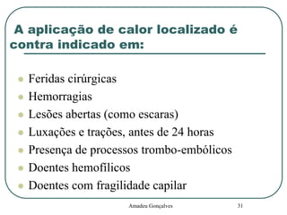A aplicação de calor localizado é
contra indicado em:









Feridas cirúrgicas
Hemorragias
Lesões abertas (como escaras)
Luxações e trações, antes de 24 horas
Presença de processos trombo-embólicos
Doentes hemofílicos
Doentes com fragilidade capilar
Amadeu Gonçalves

31

 