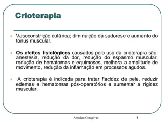 Crioterapia


Vasoconstrição cutânea; diminuição da sudorese e aumento do
tónus muscular.



Os efeitos fisiológicos causados pelo uso da crioterapia são:
anestesia, redução da dor, redução do espasmo muscular,
redução de hematomas e equimoses, melhora a amplitude de
movimento, redução da inflamação em processos agudos.



A crioterapia é indicada para tratar flacidez de pele, reduzir
edemas e hematomas pós-operatórios e aumentar a rigidez
muscular.

Amadeu Gonçalves

4

 