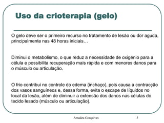 Uso da crioterapia (gelo)
O gelo deve ser o primeiro recurso no tratamento de lesão ou dor aguda,
principalmente nas 48 horas iniciais…

Diminui o metabolismo, o que reduz a necessidade de oxigénio para a
célula e possibilita recuperação mais rápida e com menores danos para
o músculo ou articulação.

O frio contribui no controle do edema (inchaço), pois causa a contracção
dos vasos sanguíneos e, dessa forma, evita o escape de líquidos no
local da lesão, além de diminuir a extensão dos danos nas células do
tecido lesado (músculo ou articulação).

Amadeu Gonçalves

5

 