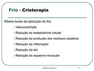 Frio - Crioterapia
Efeitos locais da aplicação do frio:
- Vasoconstrição
- Redução do metabolismo celular
- Redução da produção dos resíduos celulares
- Redução da inflamação
- Redução da dor
- Redução do espasmo muscular

Amadeu Gonçalves

6

 