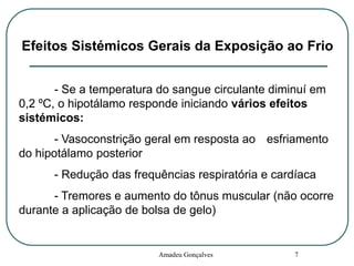 Efeitos Sistémicos Gerais da Exposição ao Frio
- Se a temperatura do sangue circulante diminuí em
0,2 ºC, o hipotálamo responde iniciando vários efeitos
sistémicos:
- Vasoconstrição geral em resposta ao esfriamento
do hipotálamo posterior
- Redução das frequências respiratória e cardíaca
- Tremores e aumento do tônus muscular (não ocorre
durante a aplicação de bolsa de gelo)

Amadeu Gonçalves

7

 