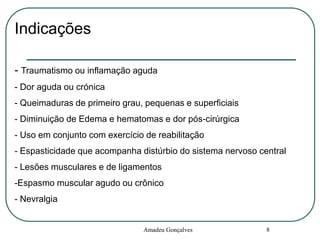 Indicações
- Traumatismo ou inflamação aguda
- Dor aguda ou crónica
- Queimaduras de primeiro grau, pequenas e superficiais
- Diminuição de Edema e hematomas e dor pós-cirúrgica

- Uso em conjunto com exercício de reabilitação
- Espasticidade que acompanha distúrbio do sistema nervoso central
- Lesões musculares e de ligamentos

-Espasmo muscular agudo ou crônico
- Nevralgia

Amadeu Gonçalves

8

 