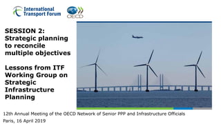 SESSION 2:
Strategic planning
to reconcile
multiple objectives
Lessons from ITF
Working Group on
Strategic
Infrastructure
Planning
12th Annual Meeting of the OECD Network of Senior PPP and Infrastructure Officials
Paris, 16 April 2019
 