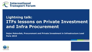 Lightning talk:
ITFs lessons on Private Investment
and Infra Procurement
Dejan Makovšek, Procurement and Private Investment in Infrastructure Lead
Paris 2019
 