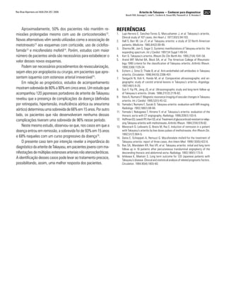 257Arterite de Takayasu − Conhecer para diagnosticar
Borelli FAO, Gonzaga C, Lotaif L, Cordeiro A, Sousa MG, Passarelli Jr. O, Amodeo C
Rev Bras Hipertens vol.16(4):254-257, 2009.
Aproximadamente, 50% dos pacientes não mantêm re-
missões prolongadas mesmo com uso de corticosteroides12
.
Novas alternativas vêm sendo utilizadas como a associação de
metotrexato12
aos esquemas com corticoide, uso de ciclofos-
famida13
e micofenolato mofetil14
. Porém, estudos com maior
número de pacientes ainda são necessários para estabelecer o
valor desses novos esquemas.
Podem ser necessários procedimentos de revascularização,
sejam eles por angioplastia ou cirurgia, em pacientes que apre-
sentem isquemia com estenose arterial irreversível15
.
Em relação ao prognóstico, estudos de acompanhamento
mostramsobrevidade80%a90%emcincoanos.Umestudoque
acompanhou 120 japoneses portadores de arterite de Takayasu
revelou que a presença de complicações da doença (definidas
por retinopatia, hipertensão, insuficiência aórtica ou aneurisma
aórtico)determinouumasobrevidade66%em15anos.Poroutro
lado, os pacientes que não desenvolveram nenhuma dessas
complicações tiveram uma sobrevida de 96% nesse período.
Neste mesmo estudo, observou-se que, nos casos em que a
doença entrou em remissão, a sobrevida foi de 93% em 15 anos
e 68% naqueles com um curso progressivo da doença16
.
O presente caso tem por intenção revelar a importância do
diagnósticodaarteritedeTakayasu,empacientesjovenscomma-
nifestaçõesdemúltiplasestenosesarteriaisnãoateroscleróticas.
A identificação desses casos pode levar ao tratamento precoce,
possibilitando, assim, uma melhor resposta dos pacientes.
Referências
Lupi-Herrera E, Sanchez-Torres G, Marcushamer J,1.	 et al. Takayasy’s arteritis.
Clinical study of 107 cases. Am Heart J. 1977;93(1):94-103.
Hall S,2.	 Barr W, Lie JT, et al. Takayasu arteritis: a study of 32 North American
patients. Medicine. 1985;64(2):89-99.
Sharma BK, Jain S, Sagar S. Systemic manifestations of Takayasu arteritis: the3.	
expanding spectrum. Int J Cardiol. 1997;54 Suppl 1:49-54.
Kerr G. Takayasu’s arteritis.4.	 Rheum Dis Clin North Am. 1995;21(4):1041-58.
Arend WP, Michel BA, Block DA,5.	 et al. The American College of Rheumato-
logy 1990 criteria for the classification of Takayasu arteritis. Arthritis Rheum.
1990;33(8):1129-34.
Eichorn J, Sima D, Thiele B,6.	 et al. Anti-endothelial cell antibodies in Takayasu
arteritis. Circulation. 1996;94(10):2396-401.
Taniguchi N, Itoh K, Honda M,7.	 et al. Comparative ultrasonographic and an-
giographic study of carotid arterial lesions in Takayasu’s arteritis. Angiology.
1997;48(1):9-20.
Sun Y, Yip PK, Jeng JS,8.	 et al. Ultrasonographic study and long-term follow up
of Takayasu’s arteritis. Stroke. 1996;27(12):2178-82.
Hata A, Numano F. Magnetic resonance imaging of vascular changes in Takayasu9.	
arteritis. Int J Cardiol. 1995;52(1):45-52.
Yamada I, Numano F, Suzuki D. Takayasu arteritis: evaluation with MR imaging.10.	
Radiology. 1993;188(1):89-94.
Yamada I, Nakagawa T, Himeno Y,11.	 et al. Takayasu’s arteritis: evaluation of the
thoracic aorta with CT angiography. Radiology. 1998;209(1):103-9.
HoffmanGS,LeavittRY,KerrGS,12.	 et al.Treatmentofglucocorticoid-resistantorrelap-
sing Takayasu arteritis with methotrexate. Arthritis Rheum. 1994;37(4):578-82.
Mevorach D, Leibowitz G, Brezis M, Raz E. Induction of remission in a patient13.	
with Takayasu’s arteritis by low doses pulses of methotrexate. Ann Rheum Dis.
1992;51(7):904-5.
Daina E, Schieppati A, Remuzzi G. Mycofenolate mofetil for the treatment of14.	
Takayasu arteritis: report of three cases. Ann Intern Med. 1999;130(5):422-6.
Rao SA, Mandalam KR, Rao VR,15.	 et al. Takayasu arteritis: initial and long term
follow up in 16 patients after percutaneous transluminal angioplasty of the
descending thoracic and abdominal aorta. Radiology. 1993;189(1):173-9.
Ishikawa K, Maetani S. Long term outcome for 120 Japanese patients with16.	
Takayasu’s disease. Clinical and statistical analysis of related prognostic factors.
Circulation. 1994;90(4):1855-60.
 