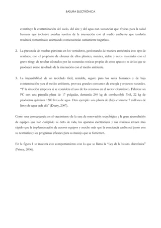 BASURA ELECTRÓNICA
constituye la contaminación del suelo, del aire y del agua con sustancias que tóxicas para la salud
humana que inclusive pueden resultar de la interacción con el medio ambiente que también
resultará contaminado acarreando consecuencias sumamente negativas.
2. La presencia de muchas personas en los vertederos, gestionando de manera antitécnica este tipo de
residuos, con el propósito de obtener de ellos plástico, metales, vidrio y otros materiales con el
grave riesgo de resultar afectados por las sustancias toxicas propias de estos aparatos o de las que se
producen como resultado de la interacción con el medio ambiente.
3. La imposibilidad de un reciclado fácil, rentable, seguro para los seres humanos y de baja
contaminación para el medio ambiente, provoca grandes consumos de energía y recursos naturales.
“Y la situación empeora si se considera el uso de los recursos en el sector electrónico. Fabricar un
PC con una pantalla plana de 17 pulgadas, demanda 240 kg de combustible fósil, 22 kg de
productos químicos 1500 litros de agua. Otro ejemplo: una planta de chips consume 7 millones de
litros de agua cada día” (Duery, 2007).
Como una consecuencia en el crecimiento de la tasa de renovación tecnológica y la gran acumulación
de equipos que han cumplido su ciclo de vida, los aparatos electrónicos y sus residuos crecen más
rápido que la implementación de nuevos equipos y mucho más que la conciencia ambiental junto con
su normativa y los programas eficaces para su manejo que se fomenten.
En la figura 1 se muestra este comportamiento con lo que se llama la “Ley de la basura electrónica"
(Prince, 2006).
 