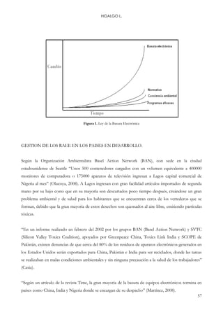 HIDALGO L.
57
Figura 1. Ley de la Basura Electrónica
GESTION DE LOS RAEE EN LOS PAISES EN DESARROLLO.
Según la Organización Ambientalista Basel Action Network (BAN), con sede en la ciudad
estadounidense de Seattle “Unos 500 contenedores cargados con un volumen equivalente a 400000
monitores de computadora o 175000 aparatos de televisión ingresan a Lagos capital comercial de
Nigeria al mes” (Olucoya, 2008). A Lagos ingresan con gran facilidad artículos importados de segunda
mano por su bajo costo que en su mayoría son descartados poco tiempo después, creándose un gran
problema ambiental y de salud para los habitantes que se encuentran cerca de los vertederos que se
forman, debido que la gran mayoría de estos desechos son quemados al aire libre, emitiendo partículas
tóxicas.
“En un informe realizado en febrero del 2002 por los grupos BAN (Basel Action Network) y SVTC
(Silicon Valley Toxics Coalition), apoyados por Greenpeace China, Toxics Link India y SCOPE de
Pakistán, existen denuncias de que cerca del 80% de los residuos de aparatos electrónicos generados en
los Estados Unidos serán exportados para China, Pakistán e India para ser reciclados, donde las tareas
se realizaban en malas condiciones ambientales y sin ninguna precaución a la salud de los trabajadores”
(Casia).
“Según un artículo de la revista Time, la gran mayoría de la basura de equipos electrónicos termina en
países como China, India y Nigeria donde se encargan de su despacho” (Martínez, 2008).
 