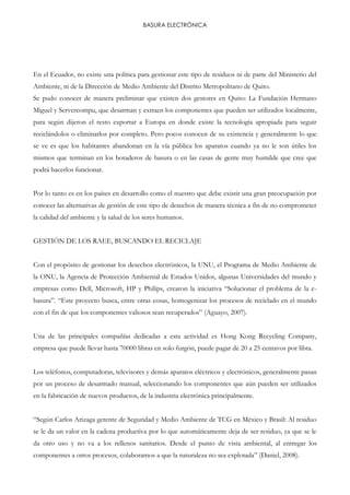 BASURA ELECTRÓNICA
En el Ecuador, no existe una política para gestionar este tipo de residuos ni de parte del Ministerio del
Ambiente, ni de la Dirección de Medio Ambiente del Distrito Metropolitano de Quito.
Se pudo conocer de manera preliminar que existen dos gestores en Quito: La Fundación Hermano
Miguel y Servercompu, que desarman y extraen los componentes que pueden ser utilizados localmente,
para según dijeron el resto exportar a Europa en donde existe la tecnología apropiada para seguir
reciclándolos o eliminarlos por completo. Pero pocos conocen de su existencia y generalmente lo que
se ve es que los habitantes abandonan en la vía pública los aparatos cuando ya no le son útiles los
mismos que terminan en los botaderos de basura o en las casas de gente muy humilde que cree que
podrá hacerlos funcionar.
Por lo tanto es en los países en desarrollo como el nuestro que debe existir una gran preocupación por
conocer las alternativas de gestión de este tipo de desechos de manera técnica a fin de no comprometer
la calidad del ambiente y la salud de los seres humanos.
GESTIÓN DE LOS RAEE, BUSCANDO EL RECICLAJE
Con el propósito de gestionar los desechos electrónicos, la UNU, el Programa de Medio Ambiente de
la ONU, la Agencia de Protección Ambiental de Estados Unidos, algunas Universidades del mundo y
empresas como Dell, Microsoft, HP y Philips, crearon la iniciativa “Solucionar el problema de la e-
basura”. “Este proyecto busca, entre otras cosas, homogenizar los procesos de reciclado en el mundo
con el fin de que los componentes valiosos sean recuperados” (Aguayo, 2007).
Una de las principales compañías dedicadas a esta actividad es Hong Kong Recycling Company,
empresa que puede llevar hasta 70000 libras en solo furgón, puede pagar de 20 a 25 centavos por libra.
Los teléfonos, computadoras, televisores y demás aparatos eléctricos y electrónicos, generalmente pasan
por un proceso de desarmado manual, seleccionando los componentes que aún pueden ser utilizados
en la fabricación de nuevos productos, de la industria electrónica principalmente.
“Según Carlos Arizaga gerente de Seguridad y Medio Ambiente de TCG en México y Brasil: Al residuo
se le da un valor en la cadena productiva por lo que automáticamente deja de ser residuo, ya que se le
da otro uso y no va a los rellenos sanitarios. Desde el punto de vista ambiental, al entregar los
componentes a otros procesos, colaboramos a que la naturaleza no sea explotada” (Daniel, 2008).
 