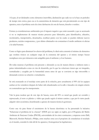 BASURA ELECTRÓNICA
A la par, al ser declarados como elementos inservibles, declaración que cada vez se la hace en períodos
de tiempo más cortos, pues esa es la característica de duración que está prevaleciendo en este tipo de
aparatos, crece el problema serio de cómo deshacerse de esta de basura, desecho o residuo.
Existen ya consideraciones ambientales por el impacto negativo que están causando y que se acentuaría
si no se implementan de manera técnica procesos para fabricarlos, para identificarlos, ubicarlos,
recolectarlos, transportarlos, desarmarlos, reutilizar partes con las cuales se pueden elaborar nuevos
productos, reciclar componentes, y por último eliminarlos sin contaminar el medio ambiente ni afectar
a la salud humana.
Como es lógico para disminuir los efectos del problema, lo ideal sería consumir el mínimo de elementos
que resulten tóxicos en cualquier etapa de la existencia del aparato y al mismo tiempo buscar
reemplazar estos por elementos más amigables para el ambiente y el ser humano.
De todas maneras el problema está presente y afectando ya sea de manera directa o indirecta tanto a
países industrializados como en vías de desarrollo, por lo que las soluciones tienen que ser integrales,
normalizadas y acogidas por la humanidad entera antes de que se convierta en algo irreversible o
demasiado costoso su solución o remediación.
Se está avanzando en el reciclaje como parte de la solución, pero actualmente el 90% de los equipos
acaban en los vertederos después de haber sido abandonados en la calle o lanzados sin ningún criterio
en contenedores que los transportarán.
Vale la pena recalcar que de este tipo de basura, cerca del 50% es metal que puede ser extraído y
reprocesado, el resto es plástico y vidrio que puede seguir el mismo camino y que por lo tanto puede
adquirir valor económico, beneficiando a quienes de manera técnica la gestionen.
Como una vía para frenar el crecimiento de la basura electrónica se ha presentado la iniciativa
“Solucionar el problema de la e-basura” (STEP, por sus siglas en inglés), por el Programa del Medio
Ambiente de Naciones Unidas (PNUD), universidades de los cinco continentes y empresas como Dell,
Microsoft, Hewlett Packard y Philips, entre muchas otras con el propósito de estandarizar el reciclado
en el mundo, extender la vida útil de los aparatos y homogenizar las legislaciones.
 