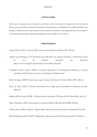 HIDALGO L.
61
CONCLUSIÓN
Por lo que es imperioso que en el país se comience a crear conciencia de la generación de este tipo de
basura, para que desde las instancias de poder correspondientes se implementen medidas probadas, que
tiendan a disminuir tanto la generación como la gestión antitécnica y desorganizada que trae consigo la
contaminación del medio ambiente perjudicando como siempre al ser humano.
BIBLIOGRAFÍA
Aguayo Olivia. (2007). Lucha la ONU contra e-basura. Reforma. México D.F., México.
Angela Cassia Rodrigues. El Crecimiento de los Residuos de Aparatos Eléctricos y Electrónicos fuera
de uso: El Impacto Ambiental que presentan.
http://www.bvsde.paho.org/bvsaidis/mexico2005/cassia.pdf
Castellanos Néstor Alonso. (2005). La chatarra electrónica, la contaminación ambiental y su efecto
económico. XVI Forum de Ciencia y Tecnología. La Habana Cuba.
Daniel Santiago. (2008) El camino que sigue tu basura electrónica. El Norte. México D.F., México.
Duery A. Lilian. (2007). La basura electrónica crece el triple que la domiciliaria. El Mercurio de Chile.
Marzo12.
Martinez Rivera Carlos. (2008). A China la basura electrónica. El Nuevo Día de Puerto Rico. Julio 20.
Prince Alejandro. (2006). Presentación en el primer Taller de Reciclaje SUR-IDRC, Brasilia.
Olukoya Sam. (2008). Ambiente- Nigeria: Bajo la Basura Electrónica. Noticias en Español. Enero28.
Román Moguer Guillermo.(2007). Diagnóstico sobre la generación de basura electrónica en México.
 