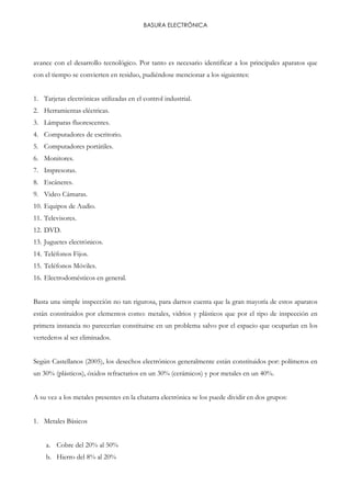 BASURA ELECTRÓNICA
avance con el desarrollo tecnológico. Por tanto es necesario identificar a los principales aparatos que
con el tiempo se convierten en residuo, pudiéndose mencionar a los siguientes:
1. Tarjetas electrónicas utilizadas en el control industrial.
2. Herramientas eléctricas.
3. Lámparas fluorescentes.
4. Computadores de escritorio.
5. Computadores portátiles.
6. Monitores.
7. Impresoras.
8. Escáneres.
9. Video Cámaras.
10. Equipos de Audio.
11. Televisores.
12. DVD.
13. Juguetes electrónicos.
14. Teléfonos Fijos.
15. Teléfonos Móviles.
16. Electrodomésticos en general.
Basta una simple inspección no tan rigurosa, para darnos cuenta que la gran mayoría de estos aparatos
están constituidos por elementos como: metales, vidrios y plásticos que por el tipo de inspección en
primera instancia no parecerían constituirse en un problema salvo por el espacio que ocuparían en los
vertederos al ser eliminados.
Según Castellanos (2005), los desechos electrónicos generalmente están constituidos por: polímeros en
un 30% (plásticos), óxidos refractarios en un 30% (cerámicos) y por metales en un 40%.
A su vez a los metales presentes en la chatarra electrónica se los puede dividir en dos grupos:
1. Metales Básicos
a. Cobre del 20% al 50%
b. Hierro del 8% al 20%
 