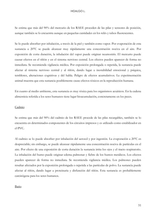 HIDALGO L.
51
Se estima que más del 90% del mercurio de los RAEE proceden de las pilas y sensores de posición,
aunque también se lo encuentra aunque en pequeñas cantidades en los relés y tubos fluorescentes.
Se lo puede absorber por inhalación, a través de la piel y también como vapor. Por evaporación de esta
sustancia a 20°C se puede alcanzar muy rápidamente una concentración nociva en el aire. Por
exposición de corta duración, la inhalación del vapor puede originar neumonitis. El mercurio puede
causar efectos en el riñón y en el sistema nervioso central. Los efectos pueden aparecer de forma no
inmediata. Se recomienda vigilancia médica. Por exposición prolongada o repetida, la sustancia puede
afectar al sistema nervioso central y al riñón, dando lugar a inestabilidad emocional y psíquica,
temblores, alteraciones cognitivas y del habla. Peligro de efectos acumulativos. La experimentación
animal muestra que esta sustancia posiblemente cause efectos tóxicos en la reproducción humana.
En cuanto al medio ambiente, esta sustancia es muy tóxica para los organismos acuáticos. En la cadena
alimenticia referida a los seres humanos tiene lugar bioacumulación, concretamente en los peces.
Cadmio
Se estima que más del 90% del cadmio de los RAEE procede de las pilas recargables, también se lo
encuentra en determinados componentes de los circuitos impresos y es utilizado como estabilizador en
el PVC.
Al cadmio se lo puede absorber por inhalación del aerosol y por ingestión. La evaporación a 20°C es
despreciable; sin embargo, se puede alcanzar rápidamente una concentración nociva de partículas en el
aire. Por efecto de una exposición de corta duración la sustancia irrita los ojos y el tracto respiratorio.
La inhalación del humo puede originar edema pulmonar y fiebre de los humos metálicos. Los efectos
pueden aparecer de forma no inmediata. Se recomienda vigilancia médica. Los pulmones pueden
resultar afectados por la exposición prolongada o repetida a las partículas de polvo. La sustancia puede
afectar al riñón, dando lugar a proteinuria y disfunción del riñón. Esta sustancia es probablemente
carcinógena para los seres humanos.
Bario
 