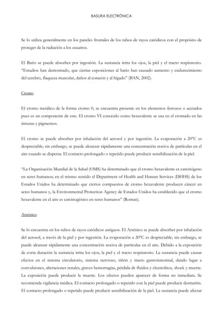 BASURA ELECTRÓNICA
Se lo utiliza generalmente en los paneles frontales de los tubos de rayos catódicos con el propósito de
proteger de la radiación a los usuarios.
El Bario se puede absorber por ingestión. La sustancia irrita los ojos, la piel y el tracto respiratorio.
“Estudios han demostrado, que ciertas exposiciones al bario han causado aumento y endurecimiento
del cerebro, flaqueza muscular, daños al corazón y al hígado” (BAN, 2002).
Cromo
El cromo metálico de la forma cromo 0, se encuentra presente en los elementos ferrosos o acerados
pues es un componente de este. El cromo VI conocido como hexavalente se usa en el cromado en las
tinturas y pigmentos.
El cromo se puede absorber por inhalación del aerosol y por ingestión. La evaporación a 20°C es
despreciable; sin embargo, se puede alcanzar rápidamente una concentración nociva de partículas en el
aire cuando se dispersa. El contacto prolongado o repetido puede producir sensibilización de la piel.
“La Organización Mundial de la Salud (OMS) ha determinado que el cromo hexavalente es carcinógeno
en seres humanos; en el mismo sentido el Department of Health and Human Services (DHHS) de los
Estados Unidos ha determinado que ciertos compuestos de cromo hexavalente producen cáncer en
seres humanos y, la Environmental Protection Agency de Estados Unidos ha establecido que el cromo
hexavalente en el aire es carcinogénico en seres humanos” (Roman).
Arsénico
Se lo encuentra en los tubos de rayos catódicos antiguos. El Arsénico se puede absorber por inhalación
del aerosol, a través de la piel y por ingestión. La evaporación a 20°C es despreciable; sin embargo, se
puede alcanzar rápidamente una concentración nociva de partículas en el aire. Debido a la exposición
de corta duración la sustancia irrita los ojos, la piel y el tracto respiratorio. La sustancia puede causar
efectos en el sistema circulatorio, sistema nervioso, riñón y tracto gastrointestinal, dando lugar a
convulsiones, alteraciones renales, graves hemorragias, pérdida de fluidos y electrolitos, shock y muerte.
La exposición puede producir la muerte. Los efectos pueden aparecer de forma no inmediata. Se
recomienda vigilancia médica. El contacto prolongado o repetido con la piel puede producir dermatitis.
El contacto prolongado o repetido puede producir sensibilización de la piel. La sustancia puede afectar
 