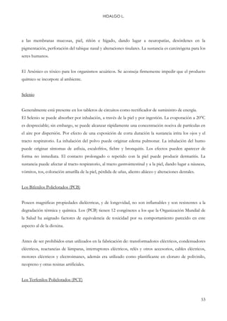 HIDALGO L.
53
a las membranas mucosas, piel, riñón e hígado, dando lugar a neuropatías, desórdenes en la
pigmentación, perforación del tabique nasal y alteraciones tisulares. La sustancia es carcinógena para los
seres humanos.
El Arsénico es tóxico para los organismos acuáticos. Se aconseja firmemente impedir que el producto
químico se incorpore al ambiente.
Selenio
Generalmente está presente en los tableros de circuitos como rectificador de suministro de energía.
El Selenio se puede absorber por inhalación, a través de la piel y por ingestión. La evaporación a 20°C
es despreciable; sin embargo, se puede alcanzar rápidamente una concentración nociva de partículas en
el aire por dispersión. Por efecto de una exposición de corta duración la sustancia irrita los ojos y el
tracto respiratorio. La inhalación del polvo puede originar edema pulmonar. La inhalación del humo
puede originar síntomas de asfixia, escalofríos, fiebre y bronquitis. Los efectos pueden aparecer de
forma no inmediata. El contacto prolongado o repetido con la piel puede producir dermatitis. La
sustancia puede afectar al tracto respiratorio, al tracto gastrointestinal y a la piel, dando lugar a náuseas,
vómitos, tos, coloración amarilla de la piel, pérdida de uñas, aliento aliáceo y alteraciones dentales.
Los Bifenilos Policlorados (PCB)
Poseen magnificas propiedades dieléctricas, y de longevidad, no son inflamables y son resistentes a la
degradación térmica y química. Los (PCB) tienen 12 congéneres a los que la Organización Mundial de
la Salud ha asignado factores de equivalencia de toxicidad por su comportamiento parecido en este
aspecto al de la dioxina.
Antes de ser prohibidos eran utilizados en la fabricación de: transformadores eléctricos, condensadores
eléctricos, reactancias de lámparas, interruptores eléctricos, relés y otros accesorios, cables eléctricos,
motores eléctricos y electroimanes, además era utilizado como plastificante en cloruro de polivinilo,
neopreno y otras resinas artificiales.
Los Terfenilos Policlorados (PCT)
 