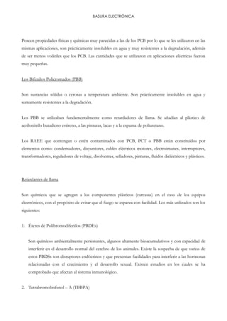 BASURA ELECTRÓNICA
Poseen propiedades físicas y químicas muy parecidas a las de los PCB por lo que se les utilizaron en las
mismas aplicaciones, son prácticamente insolubles en agua y muy resistentes a la degradación, además
de ser menos volátiles que los PCB. Las cantidades que se utilizaron en aplicaciones eléctricas fueron
muy pequeñas.
Los Bifenilos Policromados (PBB)
Son sustancias sólidas o cerosas a temperatura ambiente. Son prácticamente insolubles en agua y
sumamente resistentes a la degradación.
Los PBB se utilizaban fundamentalmente como retardadores de llama. Se añadían al plástico de
acrilonitrilo butadieno estireno, a las pinturas, lacas y a la espuma de poliuretano.
Los RAEE que contengan o estén contaminados con PCB, PCT o PBB están constituidos por
elementos como: condensadores, disyuntores, cables eléctricos motores, electroimanes, interruptores,
transformadores, reguladores de voltaje, disolventes, selladores, pinturas, fluidos dieléctricos y plásticos.
Retardantes de llama
Son químicos que se agregan a los componentes plásticos (carcasas) en el caso de los equipos
electrónicos, con el propósito de evitar que el fuego se esparza con facilidad. Los más utilizados son los
siguientes:
1. Éteres de Polibromodifenilos (PBDEs)
Son químicos ambientalmente persistentes, algunos altamente bioacumulativos y con capacidad de
interferir en el desarrollo normal del cerebro de los animales. Existe la sospecha de que varios de
estos PBDSs son disruptores endócrinos y que presentan facilidades para interferir a las hormonas
relacionadas con el crecimiento y el desarrollo sexual. Existen estudios en los cuales se ha
comprobado que afectan al sistema inmunológico.
2. Tetrabromobisfenol – A (TBBPA)
 