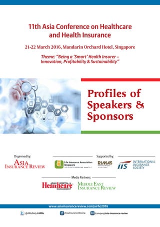 Profiles of
Speakers &
Sponsors
21-22 March 2016, Mandarin Orchard Hotel, Singapore
Theme: “Being a ‘Smart’ Health Insurer –
Innovation, Profitability & Sustainability”
www.asiainsurancereview.com/airhc2016
@AIReDaily #AIRhc /AsiaInsuranceReview /company/asia-insurance-review
11th Asia Conference on Healthcare
and Health Insurance
Organised by: Supported by:
Media Partners:
 