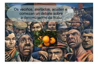 Os veciños, alertados, acuden e
   comezan un debate sobre
    a denominación do froito
 