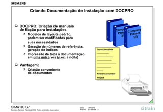 Criando Documentação de Instalação com DOCPRO



DOCPRO: Criação de manuais
de fiação para instalações
Modelos de layouts padrão,
podem ser modificados para
suas necessidades
 Geração de números de referência,
geração de índices
 Impressão de toda a documentação
em uma única vez (p.ex. a noite)

any
Comp t Company
Projec Project
2/5
1/5





Vantagem:


Criação conveniente
de documentos

SIMATIC S7
Siemens Serviços Técnicos 2004. Todos os direitos reservados.

Data:
Arquivo:

Layout template
Layout template
.....................
.....................
............................
............................
.........................
.........................
.................................
.................................
........................
........................
...........
...........
Reference number
Reference number
Project
Project

09/03/14
S7-Service.13

 