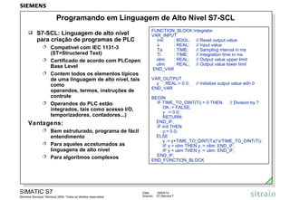 Programando em Linguagem de Alto Nível S7-SCL


S7-SCL: Linguagem de alto nível
para criação de programas de PLC






Compatível com IEC 1131-3
(ST=Structered Text)
Certificado de acordo com PLCopen
Base Level
Contem todos os elementos típicos
de uma linguagem de alto nível, tais
como
operandos, termos, instruções de
controle
Operandos do PLC estão
integrados, tais como acesso I/O,
temporizadores, contadores...)

Vantagens:




Bem estruturado, programa de fácil
entendimento
Para aqueles acostumados as
linguagens de alto nível
Para algorítmos complexos

SIMATIC S7
Siemens Serviços Técnicos 2004. Todos os direitos reservados.

FUNCTION_BLOCK Integrator
VAR_INPUT
Init
: BOOL; // Reset output value
x
: REAL;
// Input value
Ta
: TIME;
// Sampling interval in ms
Ti
: TIME;
// Integration time in ms
olim
: REAL;
// Output value upper limit
ulim
: REAL;
// Output value lower limit
END_VAR
VAR_OUTPUT
y : REAL:= 0.0;
END_VAR

// Initialize output value with 0

BEGIN
IF TIME_TO_DINT(Ti) = 0 THEN
// Division by ?
OK := FALSE;
y := 0.0;
RETURN;
END_IF;
IF Init THEN
y:= 0.0;
ELSE
y := y+TIME_TO_DINT(Ta)*x/TIME_TO_DINT(Ti);
IF y > olim THEN y := olim; END_IF;
IF y < ulim THEN y := ulim; END_IF;
END_IF;
END_FUNCTION_BLOCK

Data:
Arquivo:

09/03/14
S7-Service.7

 