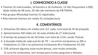 12
J. CONHECENDO A CLASSE
• Tivemos 32 matriculados, 16 homens e 16 mulheres; 13 não frequentam a EBD;
idade média de 48 anos; 20 não são membros da PIB PENHA.
• Nos grupos WhatsApp tivemos 51 registrados
• Pela internet tivemos em média 25 visitações/aula
K. COMENTÁRIOS
1. Utilizamos 50 vídeos em média com 3,5’ cada, num total de 3h de projeção
2. Apresentamos 430 slides em 16 aulas (média de 27 slides/aula)
3. O tempo de preparo foi de 16’/slide num total de 115h, sendo 7h/aula
4. A duração média de cada aula foi de 70’ – no online iniciávamos as 20h e
findávamos 21:10h e no presencial iniciávamos 9h e findávamos 10:10h
5. 15% acharam algumas aulas muito densas, com muito conteúdo.
O curso foi conteudista, sem tempo para muitas perguntas e debates.
 