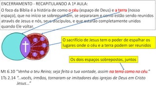 ENCERRAMENTO - RECAPITULANDO A 1ª AULA:
O foco da Bíblia é a história de como o céu (espaço de Deus) e a terra (nosso
espaço), que no início se sobrepunham, se separaram e como estão sendo reunidos
através de Jesus e nós, seus discípulos, e que estarão completamente unidos
quando Ele voltar.
O sacrifício de Jesus tem o poder de espalhar os
lugares onde o céu e a terra podem ser reunidos
Mt 6.10 “Venha o teu Reino; seja feita a tua vontade, assim na terra como no céu.”
1Ts 2.14 “...vocês, irmãos, tornaram-se imitadores das igrejas de Deus em Cristo
Jesus...”
Os dois espaços sobrepostos, juntos
 