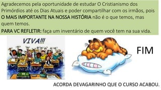 17
FIM
ACORDA DEVAGARINHO QUE O CURSO ACABOU.
Agradecemos pela oportunidade de estudar O Cristianismo dos
Primórdios até os Dias Atuais e poder compartilhar com os irmãos, pois
O MAIS IMPORTANTE NA NOSSA HISTÓRIA não é o que temos, mas
quem temos.
PARA VC REFLETIR: faça um inventário de quem você tem na sua vida.
 