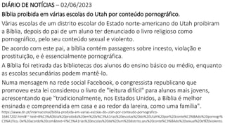 19
DIÁRIO DE NOTÍCIAS – 02/06/2023
Bíblia proibida em várias escolas do Utah por conteúdo pornográfico.
Várias escolas de um distrito escolar do Estado norte-americano do Utah proibiram
a Bíblia, depois do pai de um aluno ter denunciado o livro religioso como
pornográfico, pelo seu conteúdo sexual e violento.
De acordo com este pai, a bíblia contém passagens sobre incesto, violação e
prostituição, e é essencialmente pornográfica.
A Bíblia foi retirada das bibliotecas dos alunos do ensino básico ou médio, enquanto
as escolas secundárias podem mantê-lo.
Numa mensagem na rede social Facebook, o congressista republicano que
promoveu esta lei considerou o livro de "leitura difícil" para alunos mais jovens,
acrescentando que "tradicionalmente, nos Estados Unidos, a Bíblia é melhor
ensinada e compreendida em casa e ao redor da lareira, como uma família".
https://www.dn.pt/internacional/biblia-proibida-em-varias-escolas-do-utah-por-conteudo-pornografico-
16467202.html#:~:text=B%C3%ADblia%20proibida%20em%20v%C3%A1rias%20escolas%20do%20Utah%20por%20conte%C3%BAdo%20pornogr%
C3%A1fico,-De%20acordo%20com&text=V%C3%A1rias%20escolas%20de%20um%20distrito,seu%20conte%C3%BAdo%20sexual%20e%20violento.
 