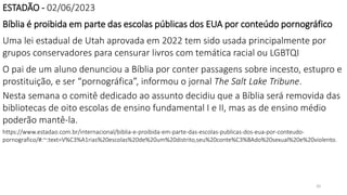 20
ESTADÃO - 02/06/2023
Bíblia é proibida em parte das escolas públicas dos EUA por conteúdo pornográfico
Uma lei estadual de Utah aprovada em 2022 tem sido usada principalmente por
grupos conservadores para censurar livros com temática racial ou LGBTQI
O pai de um aluno denunciou a Bíblia por conter passagens sobre incesto, estupro e
prostituição, e ser “pornográfica”, informou o jornal The Salt Lake Tribune.
Nesta semana o comitê dedicado ao assunto decidiu que a Bíblia será removida das
bibliotecas de oito escolas de ensino fundamental I e II, mas as de ensino médio
poderão mantê-la.
https://www.estadao.com.br/internacional/biblia-e-proibida-em-parte-das-escolas-publicas-dos-eua-por-conteudo-
pornografico/#:~:text=V%C3%A1rias%20escolas%20de%20um%20distrito,seu%20conte%C3%BAdo%20sexual%20e%20violento.
 