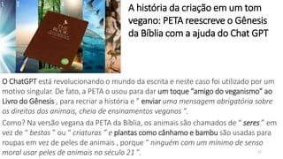 21
O ChatGPT está revolucionando o mundo da escrita e neste caso foi utilizado por um
motivo singular. De fato, a PETA o usou para dar um toque “amigo do veganismo” ao
Livro do Gênesis , para recriar a história e ” enviar uma mensagem obrigatória sobre
os direitos dos animais, cheia de ensinamentos veganos “.
Como? Na versão vegana da PETA da Bíblia, os animais são chamados de “ seres ” em
vez de “ bestas ” ou “ criaturas ” e plantas como cânhamo e bambu são usadas para
roupas em vez de peles de animais , porque “ ninguém com um mínimo de senso
moral usar peles de animais no século 21 ”.
A história da criação em um tom
vegano: PETA reescreve o Gênesis
da Bíblia com a ajuda do Chat GPT
 