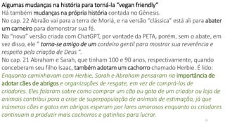 22
Algumas mudanças na história para torná-la “vegan friendly”
Há também mudanças na própria história contada no Gênesis.
No cap. 22 Abraão vai para a terra de Moriá, e na versão “clássica” está ali para abater
um carneiro para demonstrar sua fé.
Na “nova” versão criada com ChatGPT, por vontade da PETA, porém, sem o abate, em
vez disso, ele ” torna-se amigo de um cordeiro gentil para mostrar sua reverência e
respeito pela criação de Deus “.
No cap. 21 Abraham e Sarah, que tinham 100 e 90 anos, respectivamente, quando
conceberam seu filho Isaac, também adotam um cachorro chamado Herbie. É lido:
Enquanto caminhavam com Herbie, Sarah e Abraham pensaram na importância de
adotar cães de abrigos e organizações de resgate, em vez de comprá-los de
criadores. Eles falaram sobre como comprar um cão ou gato de um criador ou loja de
animais contribui para a crise de superpopulação de animais de estimação, já que
inúmeros cães e gatos em abrigos esperam por lares amorosos enquanto os criadores
continuam a produzir mais cachorros e gatinhos para lucrar.
 