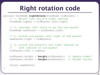 16
Right rotation code
private TreeNode rightRotate(TreeNode oldParent) {
// 1. detach left child's right subtree
TreeNode orphan = oldParent.left.right;
// 2. consider left child to be the new parent
TreeNode newParent = oldParent.left;
// 3. attach old parent onto right of new parent
newParent.right = oldParent;
// 4. attach new parent's old right subtree as
// left subtree of old parent
oldParent.left = orphan;
oldParent.height = height(oldParent); // update nodes'
newParent.height = height(newParent); // height values
return newParent;
}
 