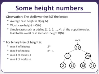 3
Some height numbers
• Observation: The shallower the BST the better.
 Average case height is O(log N)
 Worst case height is O(N)
 Simple cases such as adding (1, 2, 3, ..., N), or the opposite order,
lead to the worst case scenario: height O(N).
• For binary tree of height h:
 max # of leaves: 2h-1
 max # of nodes: 2h
- 1
 min # of leaves:1
 min # of nodes:h
21
18
20
8
15
14
2
root
 