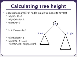 4
Calculating tree height
• Height is max number of nodes in path from root to any leaf.
 height(null) = 0
 height(a leaf) = ?
 height(A) = ?
 Hint: it's recursive!
 height(a leaf) = 1
 height(A) = 1 + max(
height(A.left), height(A.right))
A
A.left A.right
 