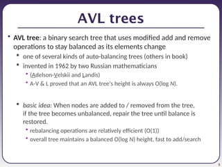 5
AVL trees
• AVL tree: a binary search tree that uses modified add and remove
operations to stay balanced as its elements change
 one of several kinds of auto-balancing trees (others in book)
 invented in 1962 by two Russian mathematicians
• (Adelson-Velskii and Landis)
• A-V & L proved that an AVL tree's height is always O(log N).
 basic idea: When nodes are added to / removed from the tree,
if the tree becomes unbalanced, repair the tree until balance is
restored.
• rebalancing operations are relatively efficient (O(1))
• overall tree maintains a balanced O(log N) height, fast to add/search
 