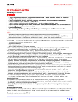 CB300R                                                                                 BATERIA/SISTEMA DE CARGA



INFORMAÇÕES DE SERVIÇO
INFORMAÇÕES GERAIS
c
 • A bateria produz gases explosivos; não fume e mantenha chamas e faíscas afastadas. Trabalhe em locais com
   ventilação adequada ao carregar a bateria.
 • A bateria contém ácido sulfúrico (eletrólito). O contato com a pele ou com os olhos poderá causar sérias
   queimaduras. Vista roupas protetoras e protetor facial.
   – Caso o eletrólito entre em contato com a pele, lave-a com grandes quantidades de água.
   – Caso o eletrólito entre em contato com os olhos, lave-os com grandes quantidades de água por, pelo menos, 15
     minutos e procure imediatamente um médico.
 • O eletrólito é venenoso:
   – Em caso de ingestão, beba grandes quantidades de água ou leite e procure imediatamente um médico.

NOTA
 • Sempre desligue o interruptor de ignição antes de desconectar qualquer componente elétrico.
 • Alguns componentes elétricos podem ser danificados caso seus terminais ou conectores sejam acoplados ou
   desacoplados enquanto o interruptor de ignição estiver ligado e houver fluxo de corrente elétrica.

• Este modelo é equipado com uma bateria livre de manutenção (MF). Observe os seguintes aspectos sobre as baterias MF:
  – Utilize somente o eletrólito que acompanha a bateria
  – Utilize todo o eletrólito
  – Vede adequadamente a bateria
  – Nunca abra os selos após a instalação da bateria
• Caso a motocicleta seja armazenada por um período prolongado, remova a bateria, carregue-a completamente e
  armazene-a em local seco e ventilado. Para estender sua vida útil, carregue a bateria a cada duas semanas.
• Se a bateria permanecer na motocicleta sem uso, desconecte o cabo negativo de seu terminal.
• As baterias livres de manutenção devem ser substituídas quando atingirem o final de sua vida útil.
• A bateria pode ser danificada se submetida a uma carga insuficiente ou excessiva, ou se permanecer descarregada por
  um longo período. Estas mesmas condições contribuem para a redução da vida útil da bateria. Mesmo em condições
  normais de utilização, o desempenho da bateria diminui após 2 ou 3 anos.
• A voltagem da bateria pode ser recuperada após sua recarga, no entanto, sob severas condições de uso, sua voltagem
  pode cair rapidamente ou até cessar eventualmente. Por esta razão, o sistema de carga é tido como razão do
  problema. Problemas de sobrecarga normalmente são resultantes de defeitos na própria bateria. Se uma das células
  da bateria estiver em curto-circuito e a voltagem da bateria não subir, o regulador/retificador supre o excesso de
  voltagem à bateria. Sob estas condições, o nível de eletrólito diminui rapidamente.
• Antes de efetuar a diagnose do sistema de carga, inspecione quanto ao correto uso e manutenção da bateria. Verifique
  se a bateria é frequentemente utilizada sob severas condições de uso, como por exemplo, manter o farol e a lanterna
  traseira acesos por longos períodos sem utilizar a motocicleta.
• A bateria se descarregará quando a motocicleta não for utilizada. Por esta razão, carregue a bateria a cada duas
  semanas para evitar a sulfatação de suas placas.
• Abastecer uma nova bateria com eletrólito irá produzir alguma voltagem. No entanto, para obter o desempenho
  adequado, sempre carregue a bateria. Além disso, a vida útil da bateria é estendida quando inicialmente carregada.
• Ao inspecionar o sistema de carga, sempre siga as etapas da tabela de diagnose de defeitos (página 16-5).
• Para remoção/instalação do alternador, consulte o capítulo “Alternador/Embreagem de Partida” (página 11-5).
CARGA DA BATERIA
• Ligue e desligue o carregador de baterias em seu interruptor (Liga/Desliga), e não no terminal da bateria.
• Ao recarregar a bateria, não exceda a corrente de carga ou o tempo especificado na bateria. Utilizar corrente excessiva
  ou estender o tempo de carga pode danificar a bateria.
• Cargas rápidas somente devem ser utilizadas em situações emergenciais. Do contrário, cargas lentas são sempre
  preferíveis.
VERIFICAÇÃO DA BATERIA
Consulte o manual de instruções do testador de bateria recomendado para procedimentos de verificação da bateria. O
testador de bateria recomendado aplica uma “carga” na bateria, de forma que sua condição real possa ser medida.

Testador de bateria recomendado: FTB-50




                                                                                                               16-3
 