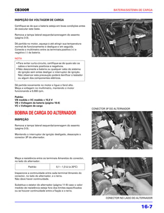 CB300R                                                                            BATERIA/SISTEMA DE CARGA


INSPEÇÃO DA VOLTAGEM DE CARGA

Certifique-se de que a bateria esteja em boas condições antes
de executar este teste.

Remova a tampa lateral esquerda/carenagem do assento
                                                                                               (+)
(página 3-3).
                                                                            (-)
Dê partida no motor, aqueça-o até atingir sua temperatura
normal de funcionamento e desligue-o em seguida.
Conecte o multímetro entre os terminais positivo (+) e
negativo (-) da bateria.

NOTA
 • Para evitar curto-circuito, certifique-se de quais são os
   cabos e terminais positivos e negativos.
 • Não desconecte a bateria ou qualquer cabo do sistema
   de ignição sem antes desligar o interruptor de ignição.
   Não observar esta precaução poderá danificar o testador
   ou algum dos componentes elétricos.

Dê partida novamente no motor e ligue o farol alto.
Meça a voltagem no multímetro, mantendo o motor
funcionando a 5.000 rpm.

Padrão:
VB medida < VC medida < 15,5 V
VB = Voltagem da bateria (página 16-6)
VC = Voltagem de carga
                                                                CONECTOR 3P DO ALTERNADOR

BOBINA DE CARGA DO ALTERNADOR
INSPEÇÃO

Remova a tampa lateral esquerda/carenagem do assento
(página 3-3).

Mantendo o interruptor de ignição desligado, desacople o
conector 3P do alternador.




Meça a resistência entre os terminais Amarelos do conector,
no lado do alternador.

           Padrão                   0,1 – 1,0 Ω (a 20°C)

Inspecione a continuidade entre cada terminal Amarelo do
conector, no lado do alternador, e o terra.
Não deve haver continuidade.

Substitua o estator do alternador (página 11-9) caso o valor
medido de resistência esteja fora dos limites especificados
ou se houver continuidade entre a fiação e o terra.

                                                                         CONECTOR NO LADO DO ALTERNADOR


                                                                                                     16-7
 