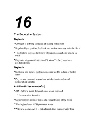 16 
The Endocrine System 
Oxytocin 
* Oxytocin is a strong stimulant of uterine contraction 
* Regulated by a positive feedback mechanism to oxytocin in the blood 
* This leads to increased intensity of uterine contractions, ending in 
birth 
* Oxytocin triggers milk ejection (“letdown” reflex) in women 
producing milk 
Oxytocin 
* Synthetic and natural oxytocic drugs are used to induce or hasten 
labor 
* Plays a role in sexual arousal and satisfaction in males and 
nonlactating females 
Antidiuretic Hormone (ADH) 
* ADH helps to avoid dehydration or water overload 
* Prevents urine formation 
* Osmoreceptors monitor the solute concentration of the blood 
*With high solutes, ADH preserves water 
*With low solutes, ADH is not released, thus causing water loss 
 
