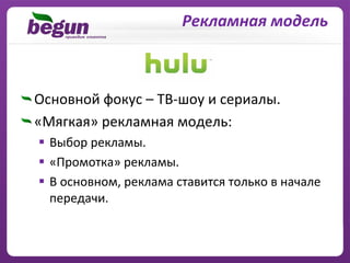 Рекламная модель



Основной фокус – ТВ‐шоу и сериалы.
«Мягкая» рекламная модель:
  Выбор рекламы.
  «Промотка» рекламы.
  В основном, реклама ставится только в начале
  передачи.
 